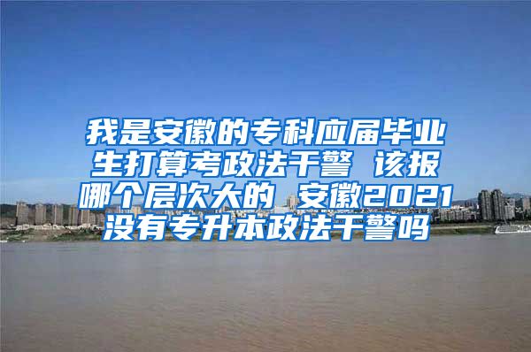 我是安徽的专科应届毕业生打算考政法干警 该报哪个层次大的 安徽2021没有专升本政法干警吗