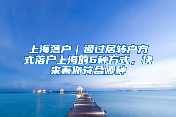 上海落户｜通过居转户方式落户上海的6种方式，快来看你符合哪种