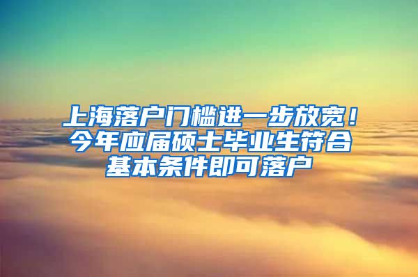 上海落户门槛进一步放宽！今年应届硕士毕业生符合基本条件即可落户