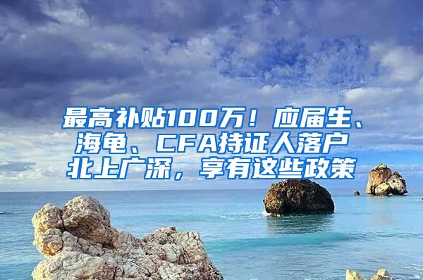 最高补贴100万！应届生、海龟、CFA持证人落户北上广深，享有这些政策