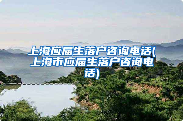 上海应届生落户咨询电话(上海市应届生落户咨询电话)