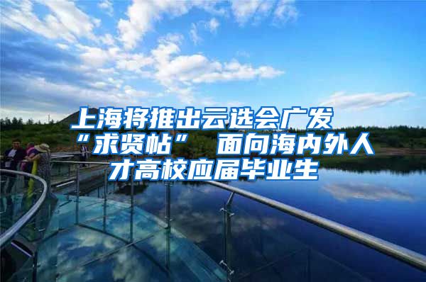 上海将推出云选会广发“求贤帖” 面向海内外人才高校应届毕业生