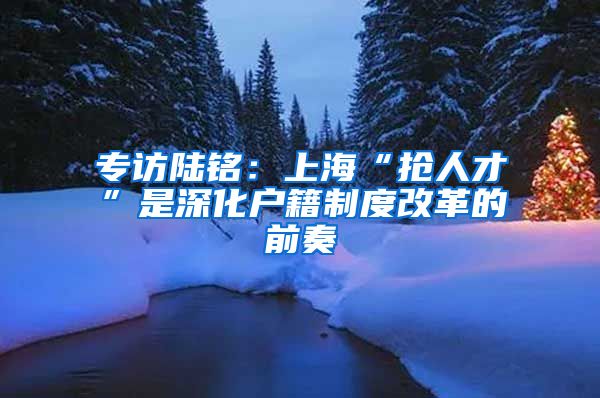 专访陆铭：上海“抢人才”是深化户籍制度改革的前奏