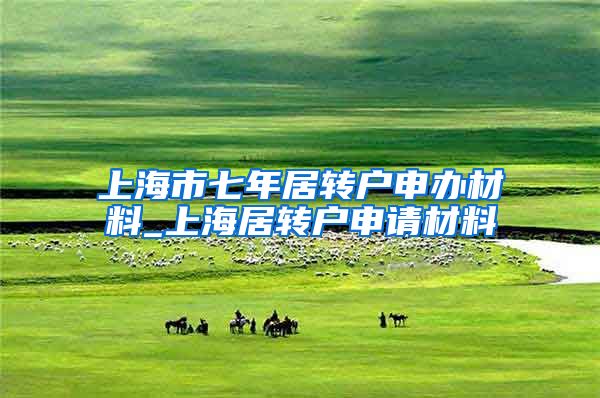 上海市七年居转户申办材料_上海居转户申请材料