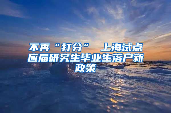 不再“打分” 上海试点应届研究生毕业生落户新政策