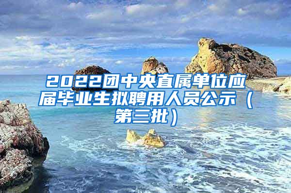 2022团中央直属单位应届毕业生拟聘用人员公示（第三批）