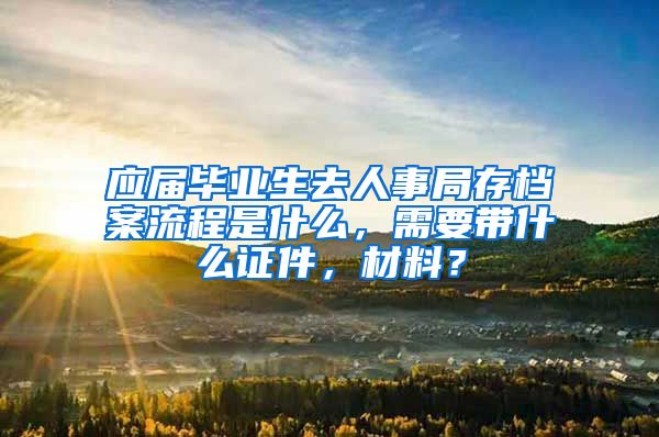 应届毕业生去人事局存档案流程是什么，需要带什么证件，材料？