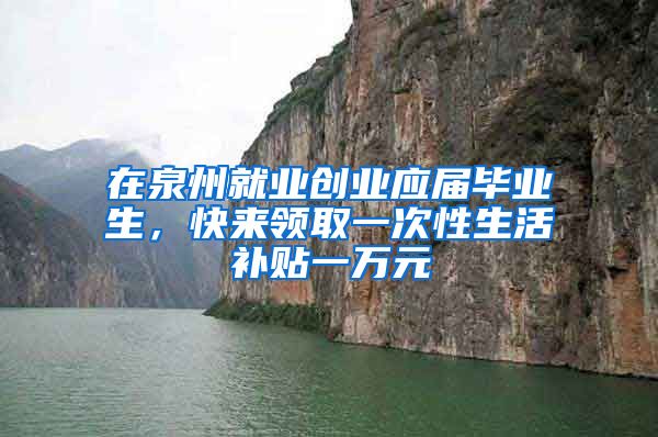 在泉州就业创业应届毕业生，快来领取一次性生活补贴一万元