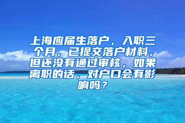 上海应届生落户，入职三个月，已提交落户材料，但还没有通过审核，如果离职的话，对户口会有影响吗？