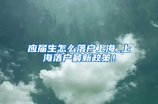 应届生怎么落户上海_上海落户最新政策！
