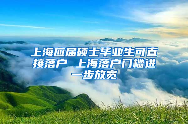 上海应届硕士毕业生可直接落户 上海落户门槛进一步放宽