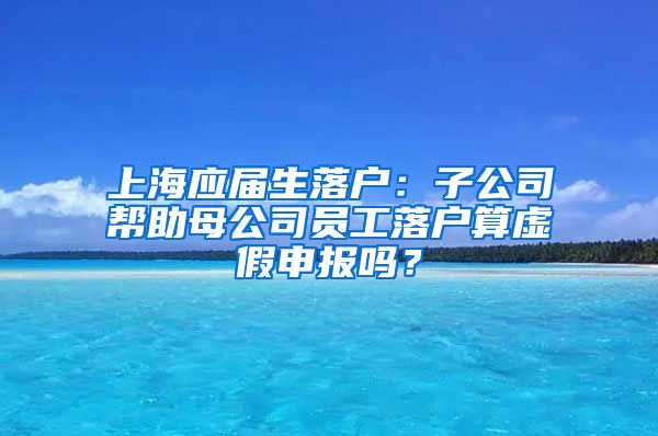上海应届生落户：子公司帮助母公司员工落户算虚假申报吗？