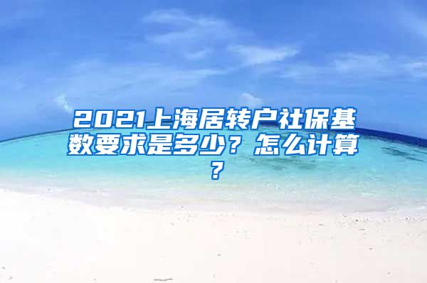 2021上海居转户社保基数要求是多少？怎么计算？
