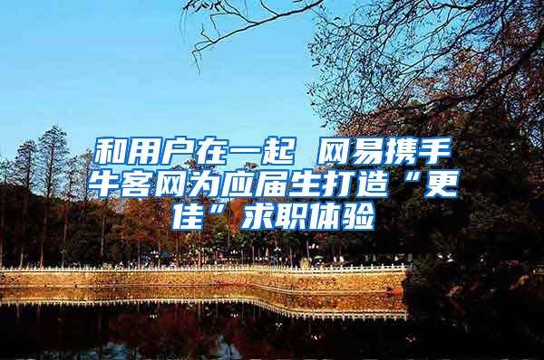 和用户在一起 网易携手牛客网为应届生打造“更佳”求职体验