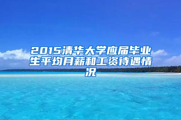 2015清华大学应届毕业生平均月薪和工资待遇情况