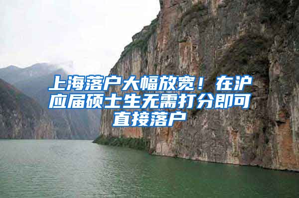上海落户大幅放宽！在沪应届硕士生无需打分即可直接落户