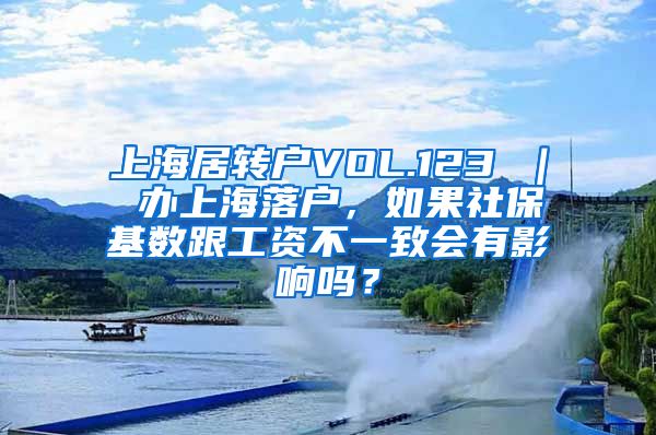 上海居转户VOL.123 ｜ 办上海落户，如果社保基数跟工资不一致会有影响吗？