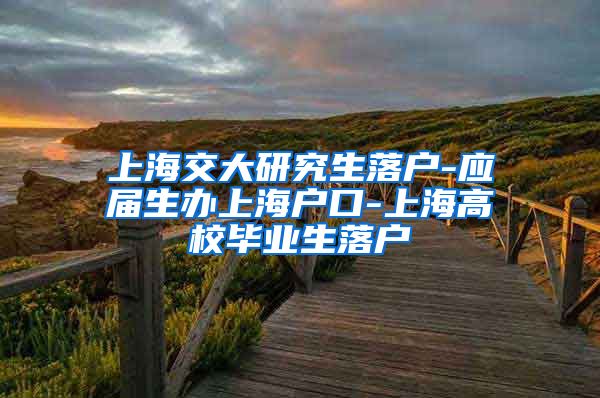 上海交大研究生落户-应届生办上海户口-上海高校毕业生落户
