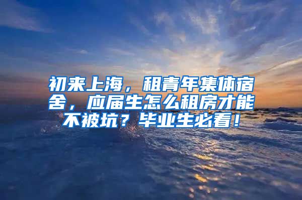 初来上海，租青年集体宿舍，应届生怎么租房才能不被坑？毕业生必看！