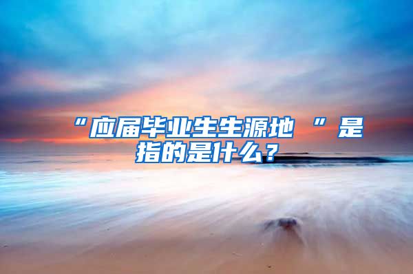 “应届毕业生生源地 ”是指的是什么？