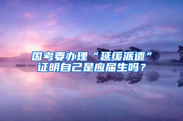 国考要办理“延缓派遣”证明自己是应届生吗？