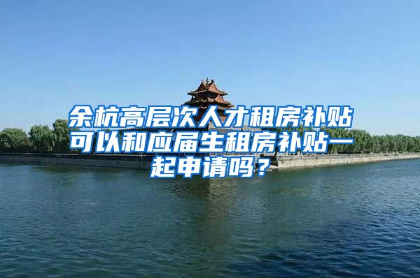 余杭高层次人才租房补贴可以和应届生租房补贴一起申请吗？