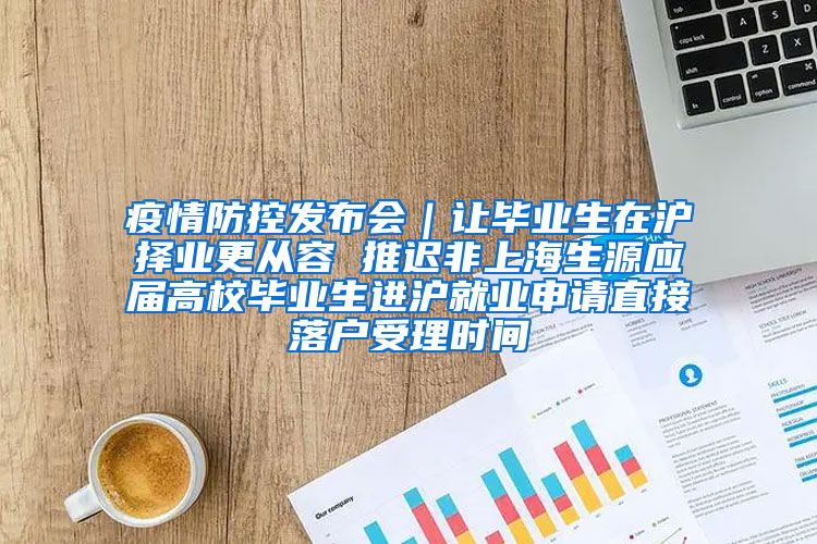 疫情防控发布会｜让毕业生在沪择业更从容 推迟非上海生源应届高校毕业生进沪就业申请直接落户受理时间
