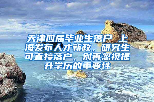 天津应届毕业生落户 上海发布人才新政，研究生可直接落户，别再忽视提升学历的重要性