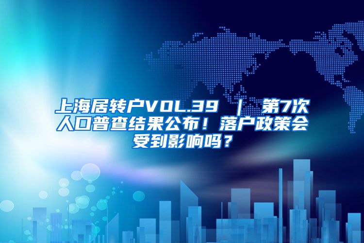 上海居转户VOL.39 ｜ 第7次人口普查结果公布！落户政策会受到影响吗？