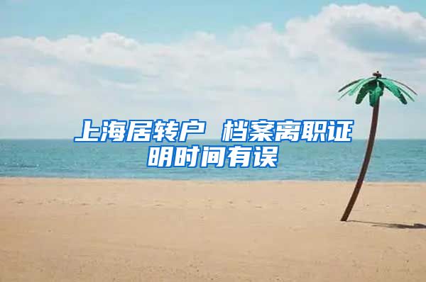 上海居转户 档案离职证明时间有误