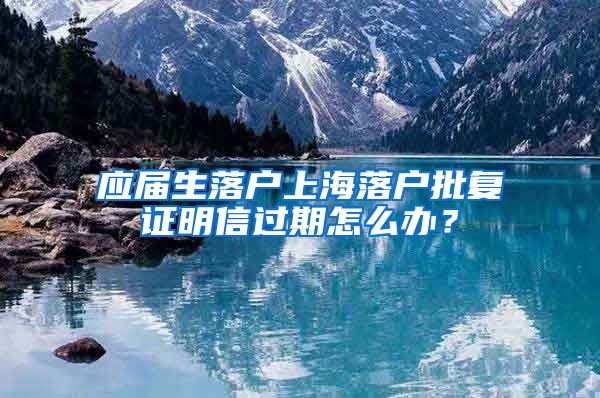 应届生落户上海落户批复证明信过期怎么办？