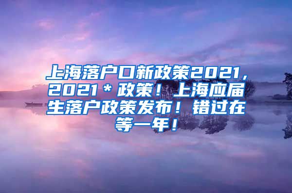 上海落户口新政策2021，2021＊政策！上海应届生落户政策发布！错过在等一年！