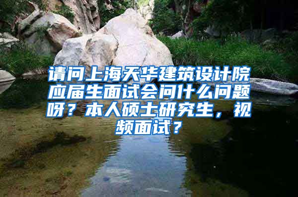 请问上海天华建筑设计院应届生面试会问什么问题呀？本人硕士研究生，视频面试？