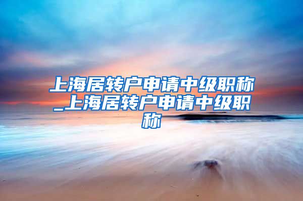 上海居转户申请中级职称_上海居转户申请中级职称