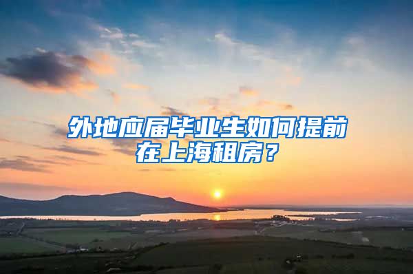 外地应届毕业生如何提前在上海租房？