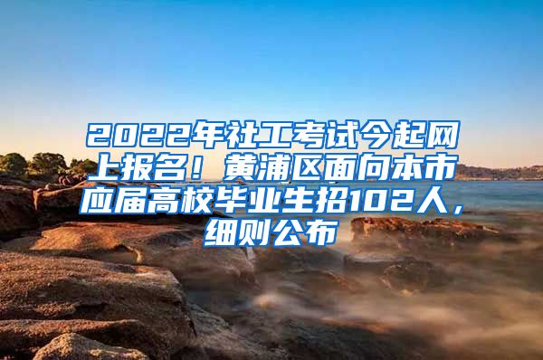 2022年社工考试今起网上报名！黄浦区面向本市应届高校毕业生招102人，细则公布→