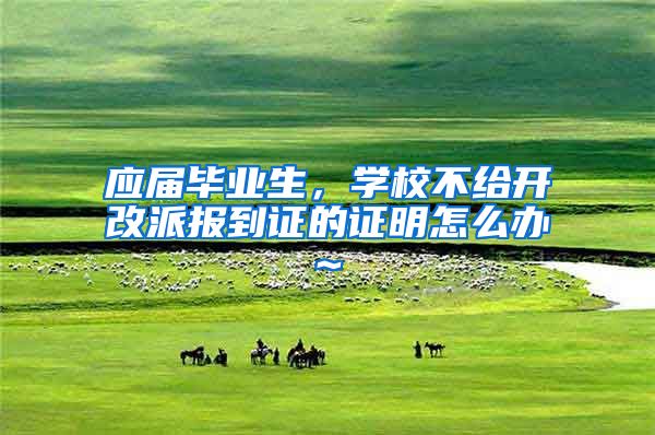 应届毕业生，学校不给开改派报到证的证明怎么办~