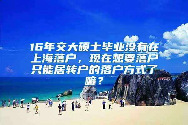 16年交大硕士毕业没有在上海落户，现在想要落户只能居转户的落户方式了嘛？