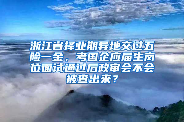 浙江省择业期异地交过五险一金，考国企应届生岗位面试通过后政审会不会被查出来？