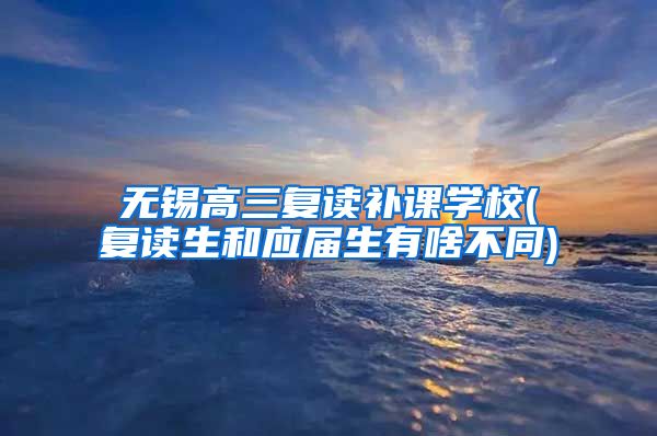 无锡高三复读补课学校(复读生和应届生有啥不同)