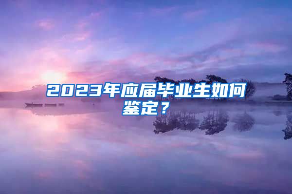 2023年应届毕业生如何鉴定？