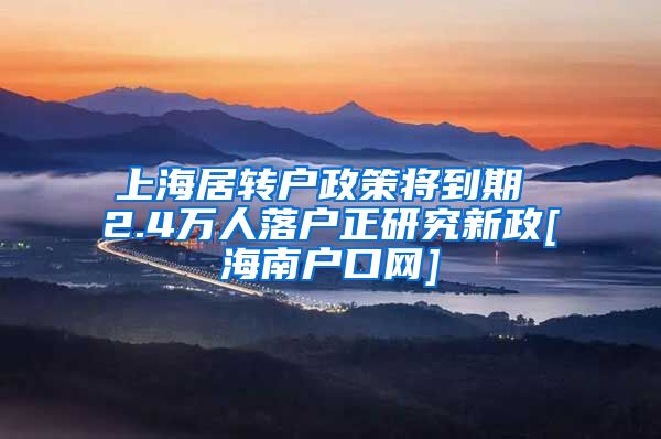 上海居转户政策将到期 2.4万人落户正研究新政[海南户口网]