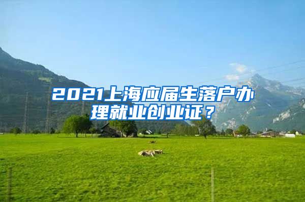 2021上海应届生落户办理就业创业证？
