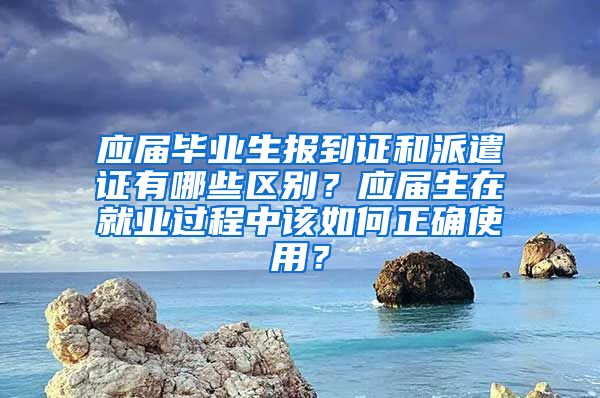 应届毕业生报到证和派遣证有哪些区别？应届生在就业过程中该如何正确使用？