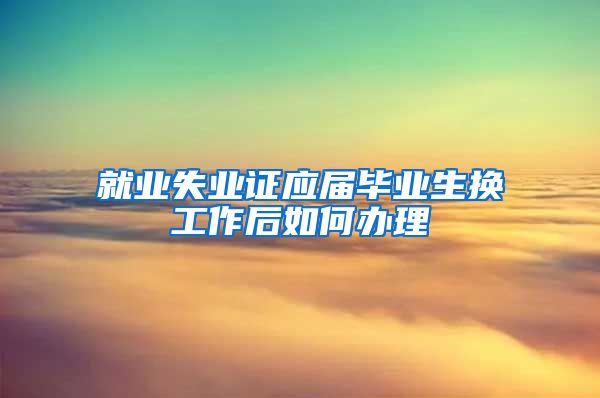 就业失业证应届毕业生换工作后如何办理