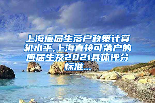 上海应届生落户政策计算机水平,上海直接可落户的应届生及2021具体评分标准...