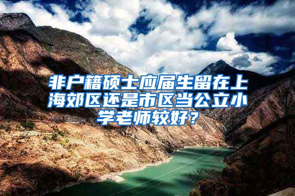 非户籍硕士应届生留在上海郊区还是市区当公立小学老师较好？