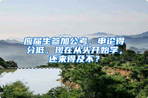 应届生参加公考，申论得分低，现在从头开始学，还来得及不？