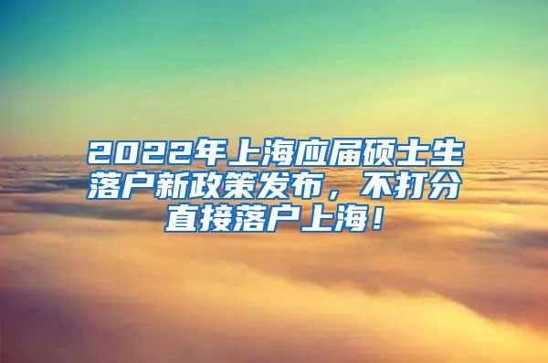 2022年上海应届硕士生落户新政策发布，不打分直接落户上海！