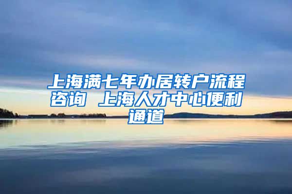 上海满七年办居转户流程咨询 上海人才中心便利通道